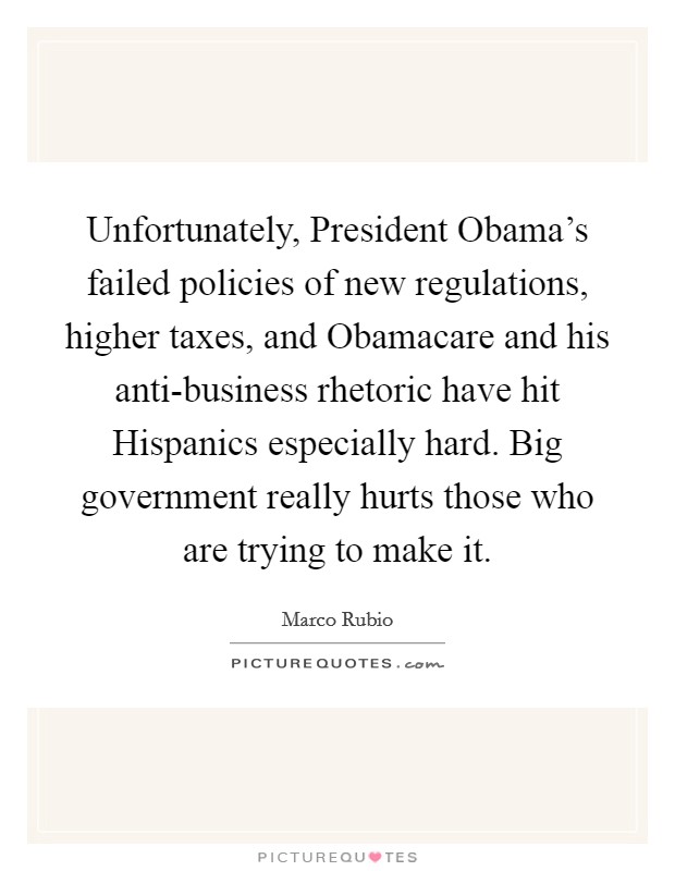 Unfortunately, President Obama's failed policies of new regulations, higher taxes, and Obamacare and his anti-business rhetoric have hit Hispanics especially hard. Big government really hurts those who are trying to make it. Picture Quote #1