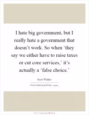 I hate big government, but I really hate a government that doesn’t work. So when ‘they say we either have to raise taxes or cut core services,’ it’s actually a ‘false choice.’ Picture Quote #1