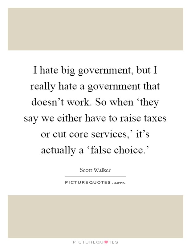 I hate big government, but I really hate a government that doesn't work. So when ‘they say we either have to raise taxes or cut core services,' it's actually a ‘false choice.' Picture Quote #1