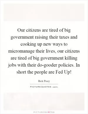 Our citizens are tired of big government raising their taxes and cooking up new ways to micromanage their lives, our citizens are tired of big government killing jobs with their do-gooder policies. In short the people are Fed Up! Picture Quote #1