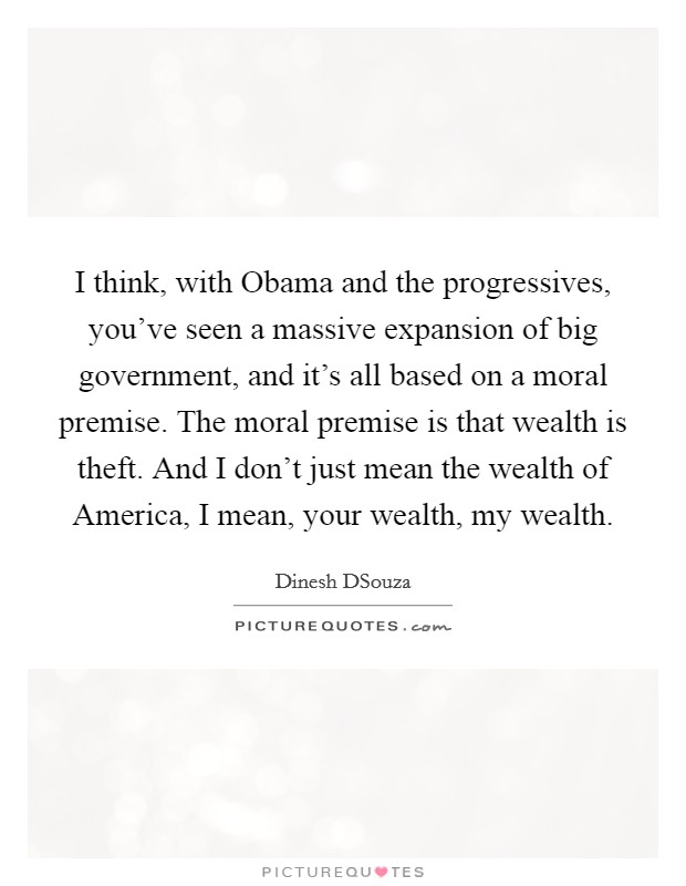 I think, with Obama and the progressives, you've seen a massive expansion of big government, and it's all based on a moral premise. The moral premise is that wealth is theft. And I don't just mean the wealth of America, I mean, your wealth, my wealth. Picture Quote #1