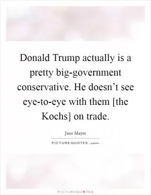 Donald Trump actually is a pretty big-government conservative. He doesn’t see eye-to-eye with them [the Kochs] on trade Picture Quote #1