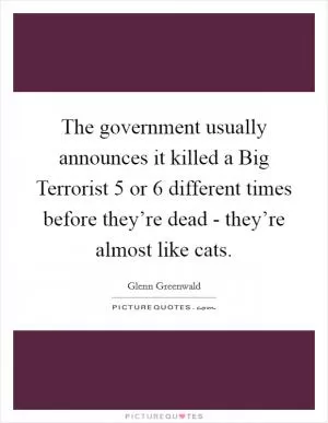 The government usually announces it killed a Big Terrorist 5 or 6 different times before they’re dead - they’re almost like cats Picture Quote #1