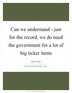 Can we understand - just for the record, we do need the government for a lot of big ticket items Picture Quote #1