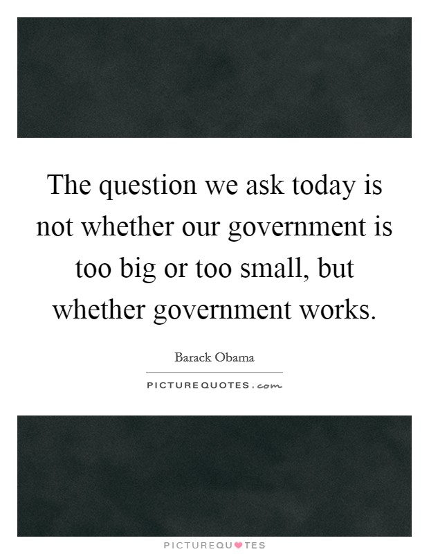 The question we ask today is not whether our government is too big or too small, but whether government works. Picture Quote #1