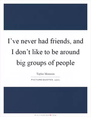 I’ve never had friends, and I don’t like to be around big groups of people Picture Quote #1