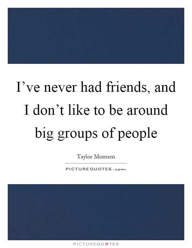 I've never had friends, and I don't like to be around big groups of people Picture Quote #1