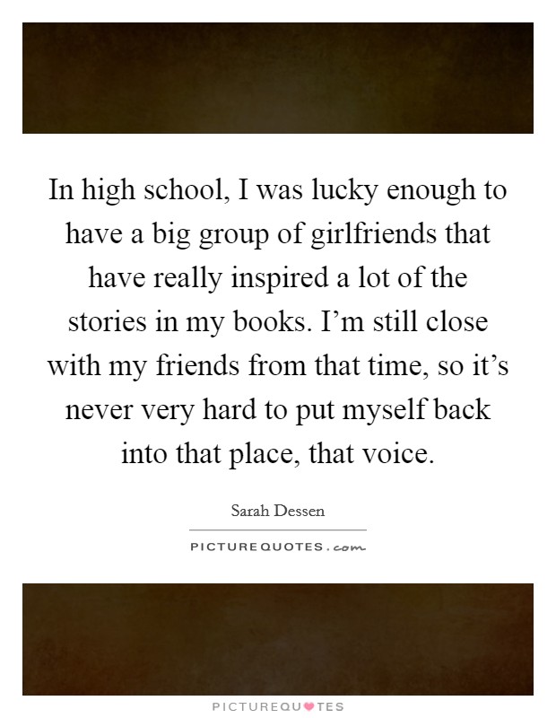 In high school, I was lucky enough to have a big group of girlfriends that have really inspired a lot of the stories in my books. I'm still close with my friends from that time, so it's never very hard to put myself back into that place, that voice. Picture Quote #1