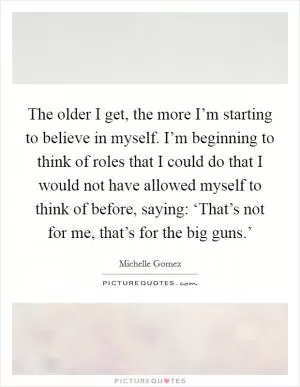 The older I get, the more I’m starting to believe in myself. I’m beginning to think of roles that I could do that I would not have allowed myself to think of before, saying: ‘That’s not for me, that’s for the big guns.’ Picture Quote #1