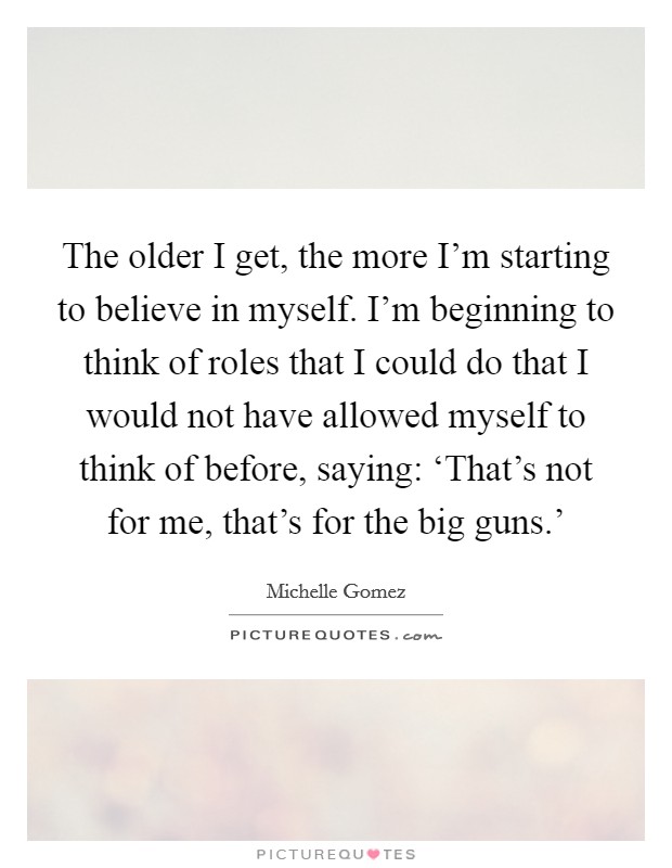 The older I get, the more I'm starting to believe in myself. I'm beginning to think of roles that I could do that I would not have allowed myself to think of before, saying: ‘That's not for me, that's for the big guns.' Picture Quote #1