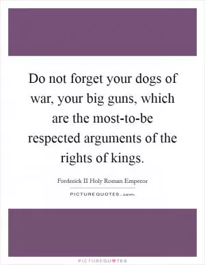 Do not forget your dogs of war, your big guns, which are the most-to-be respected arguments of the rights of kings Picture Quote #1