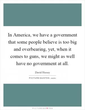 In America, we have a government that some people believe is too big and overbearing, yet, when it comes to guns, we might as well have no government at all Picture Quote #1