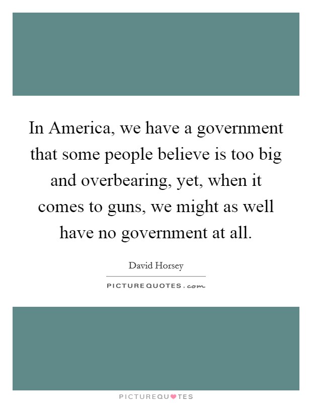 In America, we have a government that some people believe is too big and overbearing, yet, when it comes to guns, we might as well have no government at all. Picture Quote #1