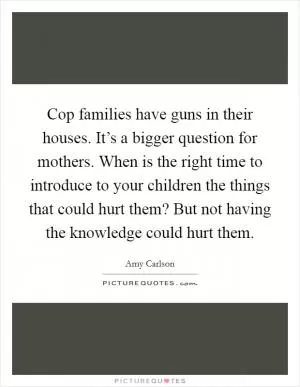 Cop families have guns in their houses. It’s a bigger question for mothers. When is the right time to introduce to your children the things that could hurt them? But not having the knowledge could hurt them Picture Quote #1