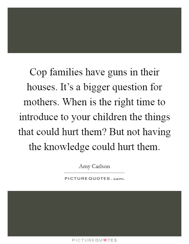 Cop families have guns in their houses. It's a bigger question for mothers. When is the right time to introduce to your children the things that could hurt them? But not having the knowledge could hurt them. Picture Quote #1