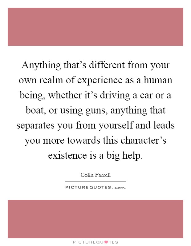 Anything that's different from your own realm of experience as a human being, whether it's driving a car or a boat, or using guns, anything that separates you from yourself and leads you more towards this character's existence is a big help. Picture Quote #1