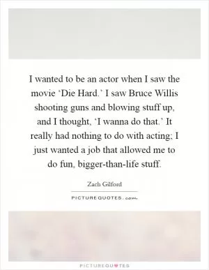 I wanted to be an actor when I saw the movie ‘Die Hard.’ I saw Bruce Willis shooting guns and blowing stuff up, and I thought, ‘I wanna do that.’ It really had nothing to do with acting; I just wanted a job that allowed me to do fun, bigger-than-life stuff Picture Quote #1