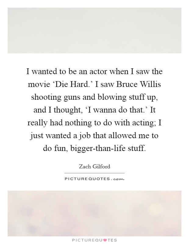I wanted to be an actor when I saw the movie ‘Die Hard.' I saw Bruce Willis shooting guns and blowing stuff up, and I thought, ‘I wanna do that.' It really had nothing to do with acting; I just wanted a job that allowed me to do fun, bigger-than-life stuff. Picture Quote #1