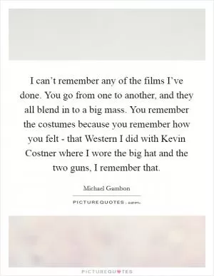 I can’t remember any of the films I’ve done. You go from one to another, and they all blend in to a big mass. You remember the costumes because you remember how you felt - that Western I did with Kevin Costner where I wore the big hat and the two guns, I remember that Picture Quote #1