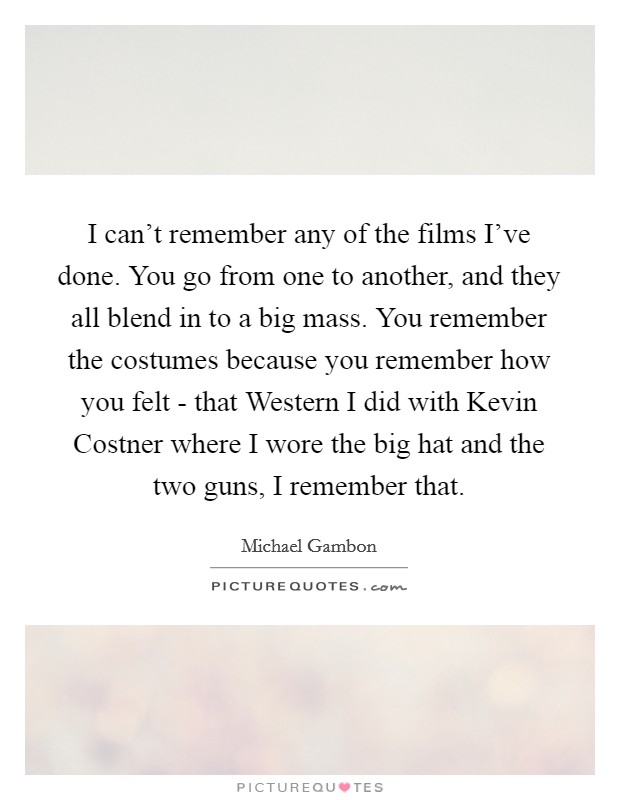 I can't remember any of the films I've done. You go from one to another, and they all blend in to a big mass. You remember the costumes because you remember how you felt - that Western I did with Kevin Costner where I wore the big hat and the two guns, I remember that. Picture Quote #1