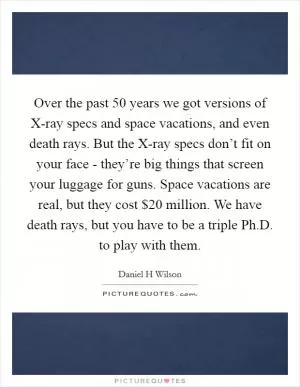 Over the past 50 years we got versions of X-ray specs and space vacations, and even death rays. But the X-ray specs don’t fit on your face - they’re big things that screen your luggage for guns. Space vacations are real, but they cost $20 million. We have death rays, but you have to be a triple Ph.D. to play with them Picture Quote #1