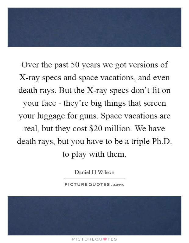 Over the past 50 years we got versions of X-ray specs and space vacations, and even death rays. But the X-ray specs don't fit on your face - they're big things that screen your luggage for guns. Space vacations are real, but they cost $20 million. We have death rays, but you have to be a triple Ph.D. to play with them. Picture Quote #1