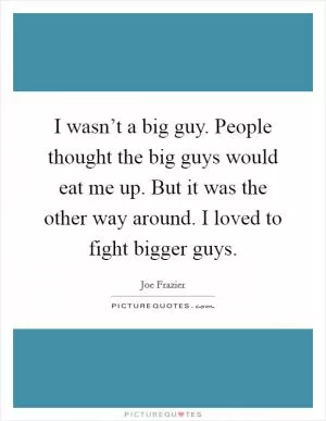 I wasn’t a big guy. People thought the big guys would eat me up. But it was the other way around. I loved to fight bigger guys Picture Quote #1