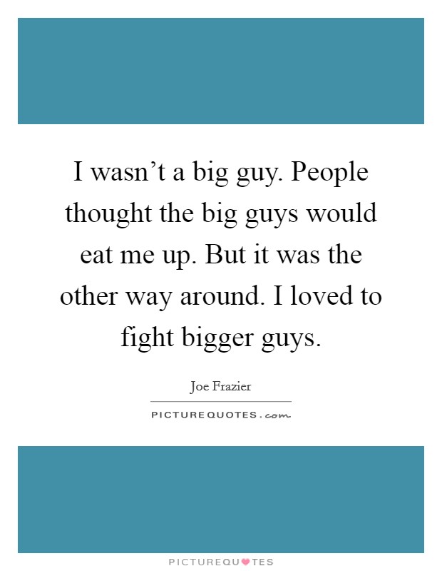 I wasn't a big guy. People thought the big guys would eat me up. But it was the other way around. I loved to fight bigger guys. Picture Quote #1