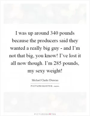 I was up around 340 pounds because the producers said they wanted a really big guy - and I’m not that big, you know! I’ve lost it all now though. I’m 285 pounds, my sexy weight! Picture Quote #1