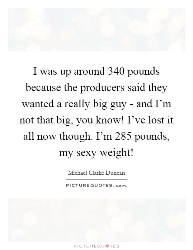 I was up around 340 pounds because the producers said they wanted a really big guy - and I'm not that big, you know! I've lost it all now though. I'm 285 pounds, my sexy weight! Picture Quote #1