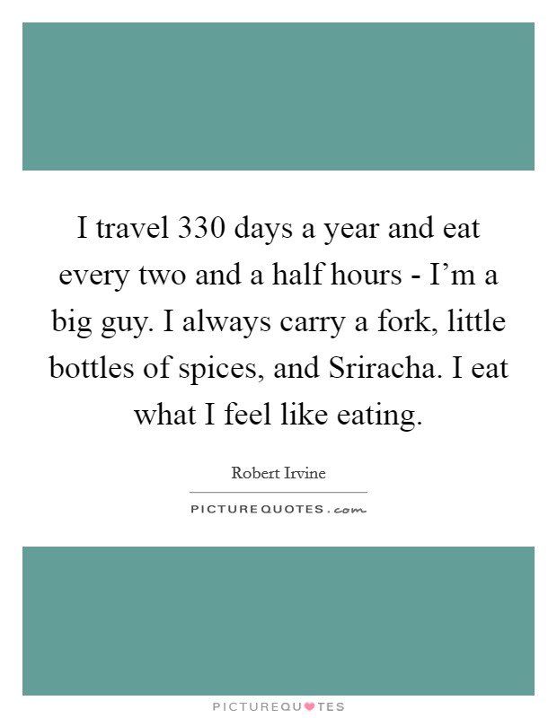I travel 330 days a year and eat every two and a half hours - I'm a big guy. I always carry a fork, little bottles of spices, and Sriracha. I eat what I feel like eating. Picture Quote #1