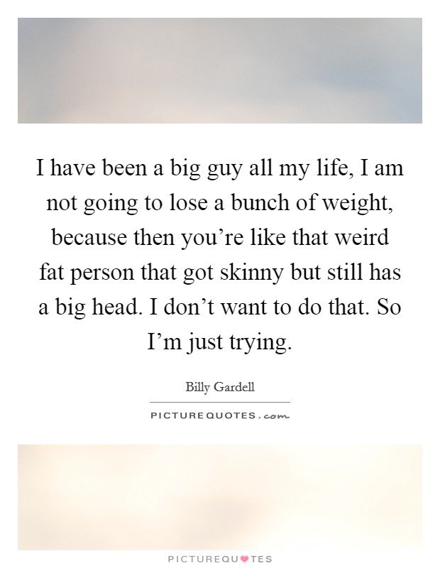 I have been a big guy all my life, I am not going to lose a bunch of weight, because then you're like that weird fat person that got skinny but still has a big head. I don't want to do that. So I'm just trying. Picture Quote #1