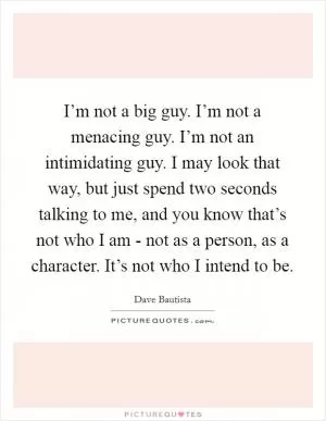 I’m not a big guy. I’m not a menacing guy. I’m not an intimidating guy. I may look that way, but just spend two seconds talking to me, and you know that’s not who I am - not as a person, as a character. It’s not who I intend to be Picture Quote #1