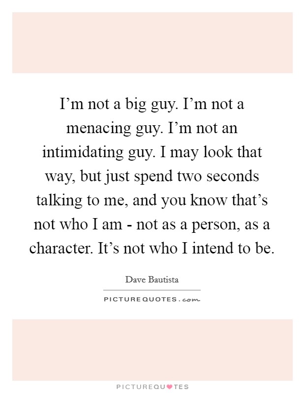 I'm not a big guy. I'm not a menacing guy. I'm not an intimidating guy. I may look that way, but just spend two seconds talking to me, and you know that's not who I am - not as a person, as a character. It's not who I intend to be. Picture Quote #1