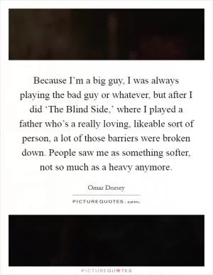 Because I’m a big guy, I was always playing the bad guy or whatever, but after I did ‘The Blind Side,’ where I played a father who’s a really loving, likeable sort of person, a lot of those barriers were broken down. People saw me as something softer, not so much as a heavy anymore Picture Quote #1