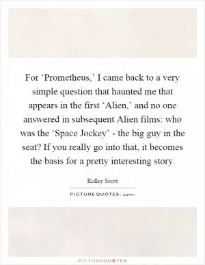 For ‘Prometheus,’ I came back to a very simple question that haunted me that appears in the first ‘Alien,’ and no one answered in subsequent Alien films: who was the ‘Space Jockey’ - the big guy in the seat? If you really go into that, it becomes the basis for a pretty interesting story Picture Quote #1