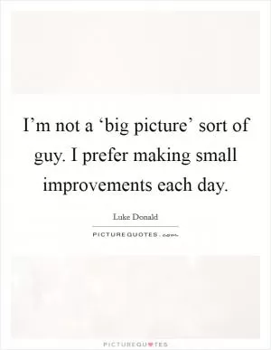 I’m not a ‘big picture’ sort of guy. I prefer making small improvements each day Picture Quote #1