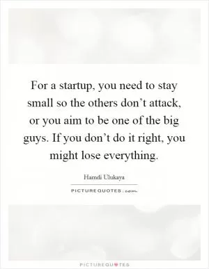 For a startup, you need to stay small so the others don’t attack, or you aim to be one of the big guys. If you don’t do it right, you might lose everything Picture Quote #1