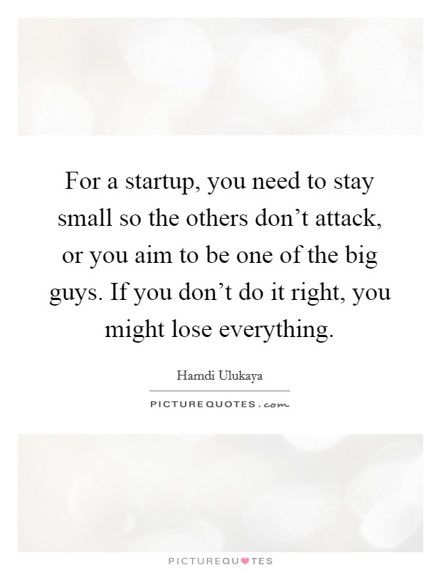 For a startup, you need to stay small so the others don't attack, or you aim to be one of the big guys. If you don't do it right, you might lose everything. Picture Quote #1