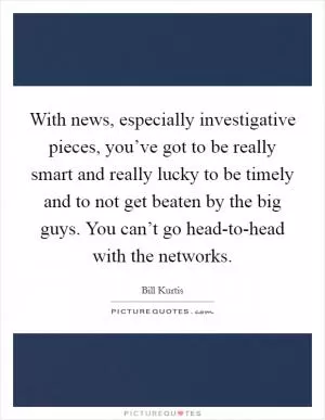 With news, especially investigative pieces, you’ve got to be really smart and really lucky to be timely and to not get beaten by the big guys. You can’t go head-to-head with the networks Picture Quote #1