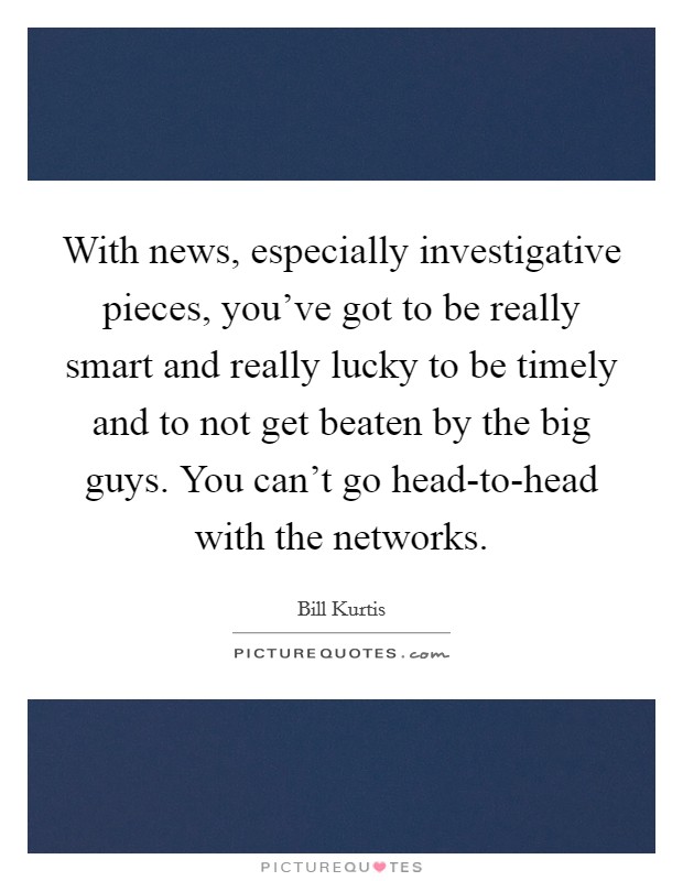 With news, especially investigative pieces, you've got to be really smart and really lucky to be timely and to not get beaten by the big guys. You can't go head-to-head with the networks. Picture Quote #1