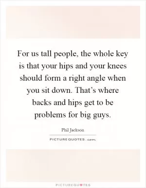 For us tall people, the whole key is that your hips and your knees should form a right angle when you sit down. That’s where backs and hips get to be problems for big guys Picture Quote #1