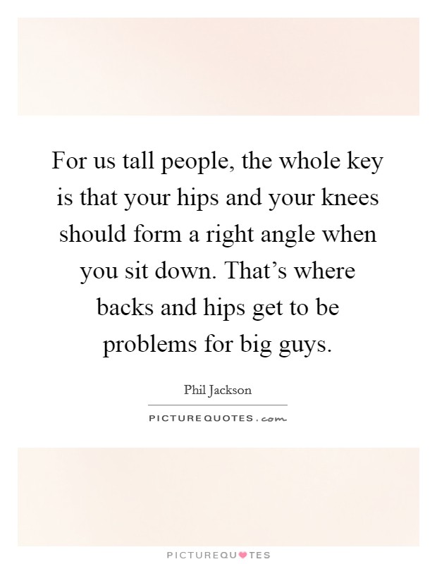 For us tall people, the whole key is that your hips and your knees should form a right angle when you sit down. That's where backs and hips get to be problems for big guys. Picture Quote #1