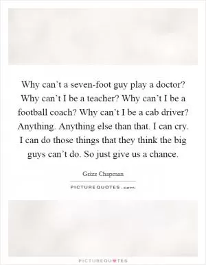 Why can’t a seven-foot guy play a doctor? Why can’t I be a teacher? Why can’t I be a football coach? Why can’t I be a cab driver? Anything. Anything else than that. I can cry. I can do those things that they think the big guys can’t do. So just give us a chance Picture Quote #1
