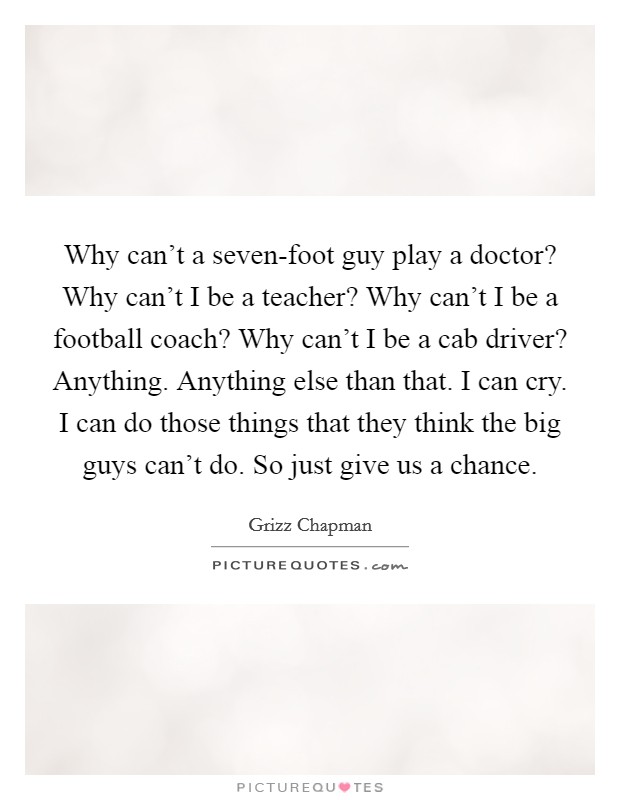 Why can't a seven-foot guy play a doctor? Why can't I be a teacher? Why can't I be a football coach? Why can't I be a cab driver? Anything. Anything else than that. I can cry. I can do those things that they think the big guys can't do. So just give us a chance. Picture Quote #1