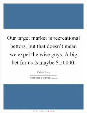 Our target market is recreational bettors, but that doesn’t mean we expel the wise guys. A big bet for us is maybe $10,000 Picture Quote #1