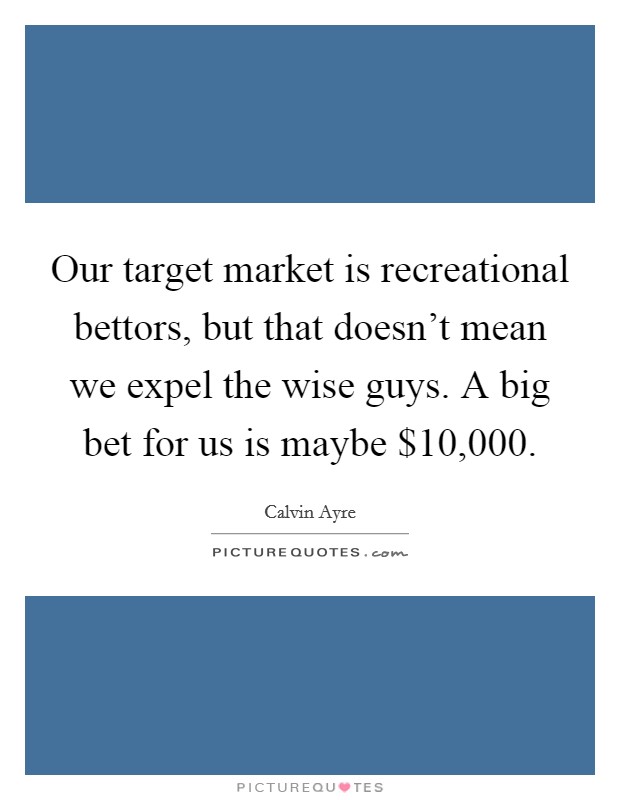 Our target market is recreational bettors, but that doesn't mean we expel the wise guys. A big bet for us is maybe $10,000. Picture Quote #1