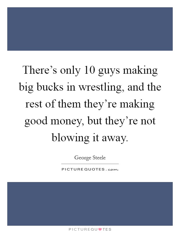 There's only 10 guys making big bucks in wrestling, and the rest of them they're making good money, but they're not blowing it away. Picture Quote #1