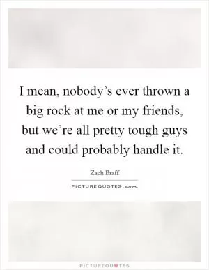 I mean, nobody’s ever thrown a big rock at me or my friends, but we’re all pretty tough guys and could probably handle it Picture Quote #1