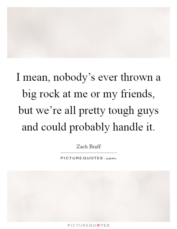 I mean, nobody's ever thrown a big rock at me or my friends, but we're all pretty tough guys and could probably handle it. Picture Quote #1